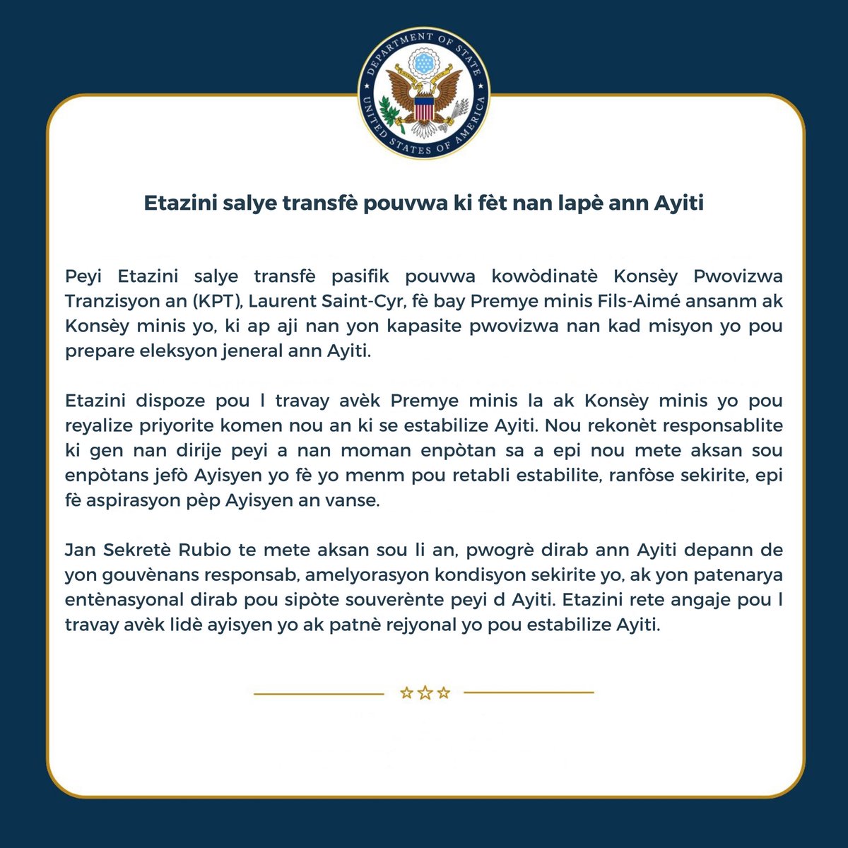 USEmbassyHaiti's tweet photo. Peyi Etazini salye transfè pasifik pouvwa kowòdinatè Konsèy Pwovizwa Tranzisyon an (KPT), Laurent Saint-Cyr, fè bay Premye minis Fils-Aimé ansanm ak Konsèy minis yo, ki ap aji nan yon kapasite pwovizwa nan kad misyon yo pou prepare eleksyon jeneral ann Ayiti. 

Etazini dispoze pou l travay avèk Premye minis la ak Konsèy minis yo pou reyalize priyorite komen nou an ki se estabilize Ayiti. Nou rekonèt responsablite ki gen nan dirije peyi a nan moman enpòtan sa a epi nou mete aksan sou enpòtans jefò Ayisyen yo fè yo menm pou retabli estabilite, ranfòse sekirite, epi fè aspirasyon pèp Ayisyen an vanse.
 
Jan Sekretè Rubio te mete aksan sou li an, pwogrè dirab ann Ayiti depann de yon gouvènans responsab, amelyorasyon kondisyon sekirite yo, ak yon patenarya entènasyonal dirab pou sipòte souverènte peyi d Ayiti. Etazini rete angaje pou l travay avèk lidè ayisyen yo ak patnè rejyonal yo pou estabilize Ayiti.
 ___
 
The United States acknowledges the peaceful transfer of authority by Coordinator of the Transitional Provisional Council (TPC) Laurent Saint-Cyr to Prime Minister Fils-Aime and the Council of Ministers in their caretaker capacity to prepare Haitian general elections.  

The United States looks forward to working with the Prime Minister and the Council of Ministers on our shared priority of stabilizing Haiti.  We recognize the responsibility that comes with guiding the country at a pivotal moment and underscore the importance of Haitian-led efforts to restore stability, strengthen security, and advance the aspirations of the Haitian people.

As Secretary Rubio emphasized, lasting progress in Haiti depends on accountable governance, improved security conditions, and sustained international partnership in support of Haiti’s sovereignty.  The United States remains committed to working alongside Haitian leaders and regional partners to stabilize Haiti.