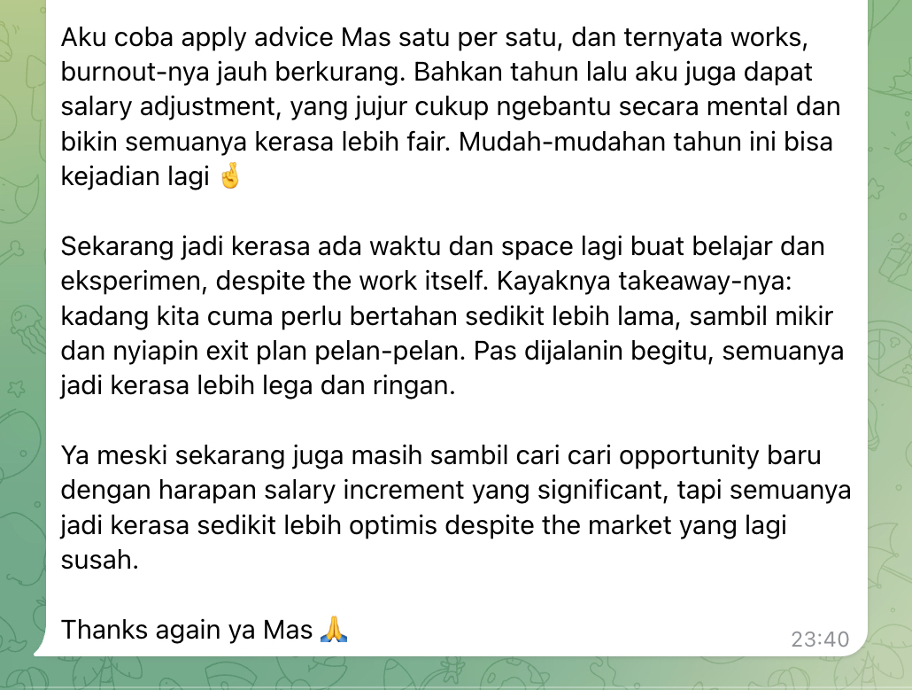 Selalu happy dapet kabar kayak gini.

Tahun lalu ada software engineer remote di SG yang kepikiran resign karena lagi ngerasa mentok sama kondisi kantor. kita coba beberapa approach yang lebih calm &amp; strategic.

alhamdulillah tanda2 burnout berkurang, dapet salary increment, dan