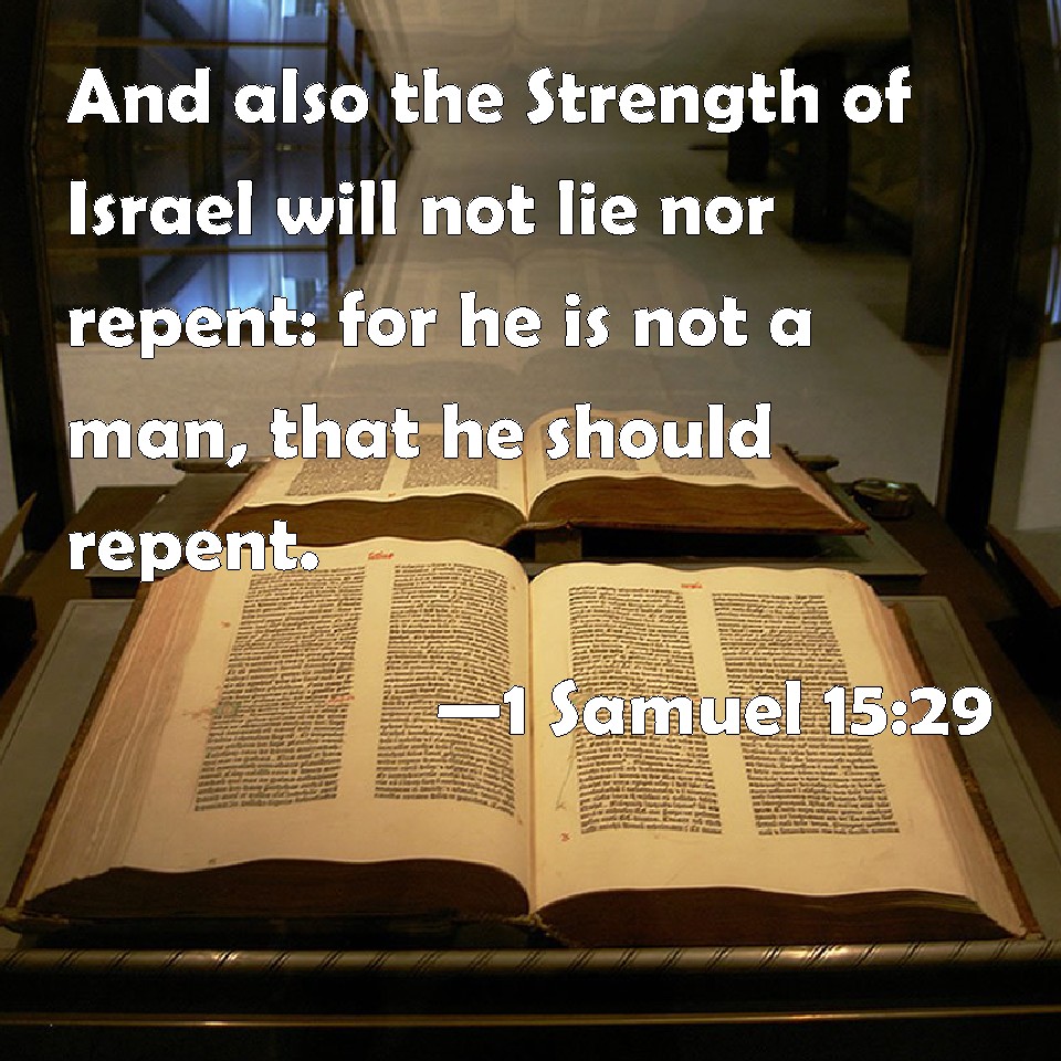 Here is a verse we have not looked at. 1st Samuel 15:29 tells us that “the Strength of Israel” will not lie or change His mind. Here the prophet Samuel tells King Saul that God's judgment is final, that God is not a human being who changes His mind or lies.