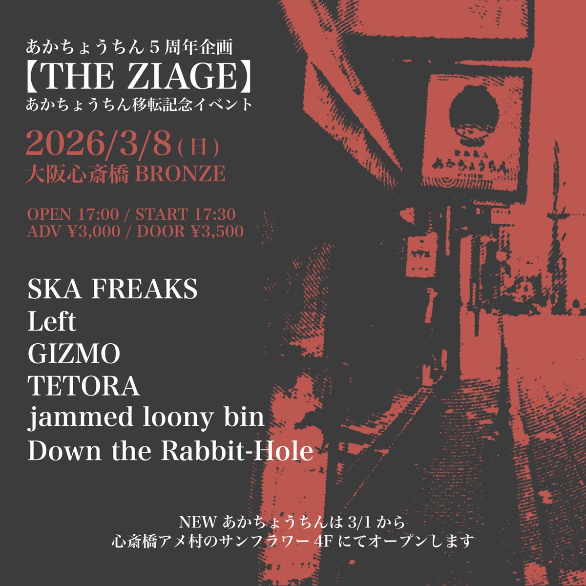 【🔥解禁🔥】
2026/3/8(日)
アメ村あかちょうちん５周年企画
「THE ZIAGE」
at/心斎橋BRONZE
-act-
Down the Rabbit-Hole
SKA FREAKS
Left
GIZMO
TETORA
jammed loony bin

OPEN/START 17:00/17:30
ADV/DOOR ￥3000/￥3500

Ticket 
dtrh-sakai.jimdofree.com