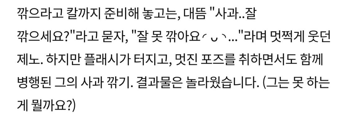 “prepared a knife for him to peel it, &amp; suddenly asked “can you peel apples well?”, shyly smiling jeno said “i cant peel well ◜◡◝”. but even when the flashes goes on &amp; striking cool pose, he also peeling the apple at the same time. the outcome was amazing. (what cant he do?)”
