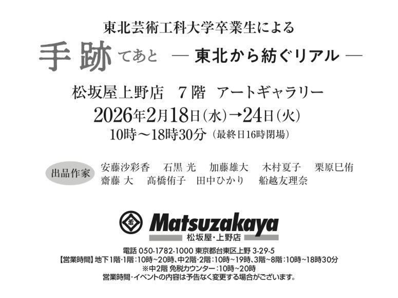 ━東北芸術工科大学卒業生による ━　「手跡　━東北から紡ぐリアル━」
2026年　2月18日(水)～24日(火)
会場　　松坂屋上野店 7階アートギャラリー
 
【出品作家】
安藤沙彩香　石黒光　加藤雄大　木村夏子　栗原巳侑　齋藤大　髙橋侑子　田中ひかり　船越友理奈

こちらもよろしくお願いしますお⛄️