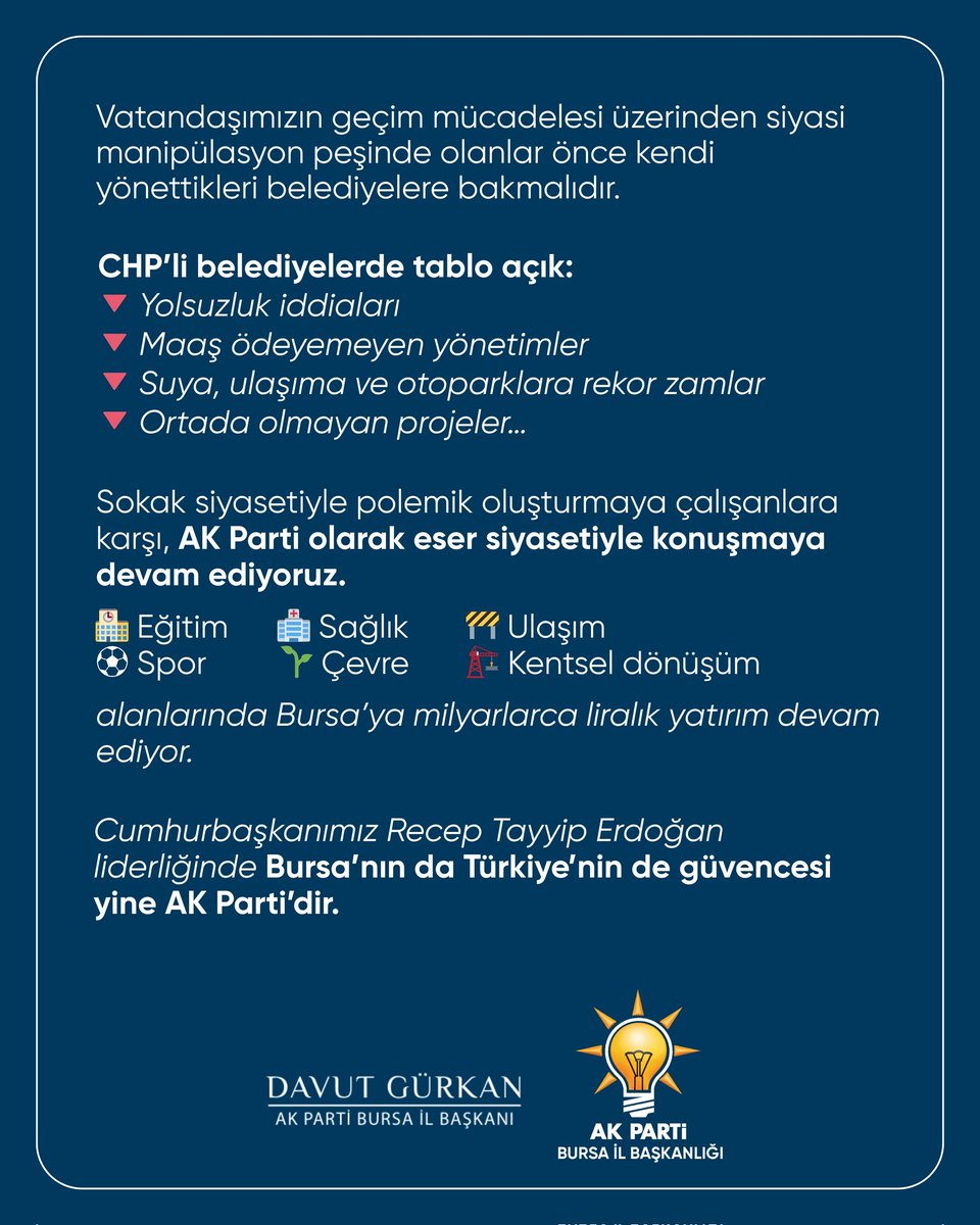 davutgurkan's tweet photo. Vatandaşımızın geçim mücadelesi üzerinden siyasi manipülasyon peşinde olanlar önce kendi yönettikleri belediyelere bakmalıdır.

CHP’li belediyelerde tablo açık:
🔻 Yolsuzluk iddiaları
🔻 Maaş ödeyemeyen yönetimler
🔻 Suya, ulaşıma ve otoparklara rekor zamlar
🔻 Ortada olmayan projeler…

Sokak siyasetiyle polemik oluşturmaya çalışanlara karşı, AK Parti olarak eser siyasetiyle konuşmaya devam ediyoruz.
🏫 Eğitim
🏥 Sağlık
🚧 Ulaşım
⚽ Spor
🌱 Çevre
🏗️ Kentsel dönüşüm
alanlarında Bursa’ya milyarlarca liralık yatırım devam ediyor. 

Cumhurbaşkanımız Recep Tayyip Erdoğan liderliğinde Bursa’nın da Türkiye’nin de güvencesi yine AK Parti’dir.

#AKParti #Bursa #GerçekBelediyecilik