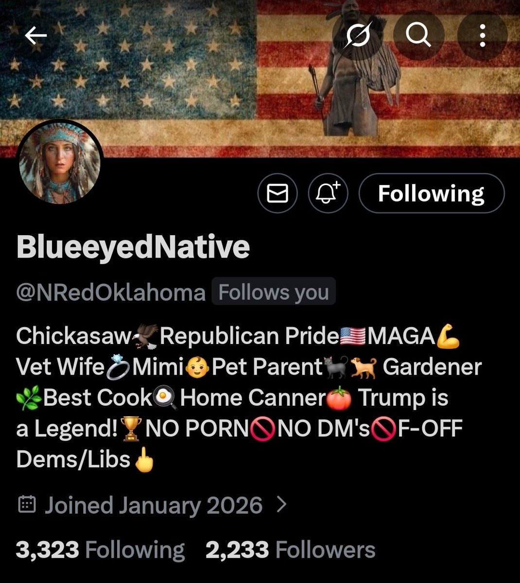 BlueeyedNative is a Chickasaw  Republican,Proud MAGA patriot, Vet Wife,pet parent,gardener,home canner,Trump legend fan. A fierce warrior demanding  justice for traitors!

Let's welcome this Patriot.

LET'S GROW TOGETHER!!

LET'S GO!!! 

<a href="/NRedOklahoma/">BlueeyedNative</a>