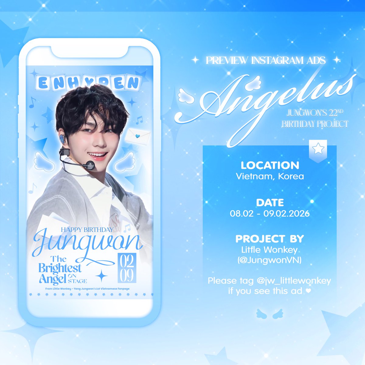 𝐀𝐍𝐆𝐄𝐋𝐔𝐒 - Jungwon's 22nd Birthday Project

Part 4. Instagram Ads

📍Vietnam, Korea
📆02/08-09

Pls tag the IG acc @jw_littlewonkey if you see this ad

DEAREST SEASON OF JUNGWON
#23WONdrousSeasons
#HAPPY_JUNGWON_DAY #사랑이란_꽃말처럼_정원을_가득채워 #JUNGWON #엔하이픈_정원