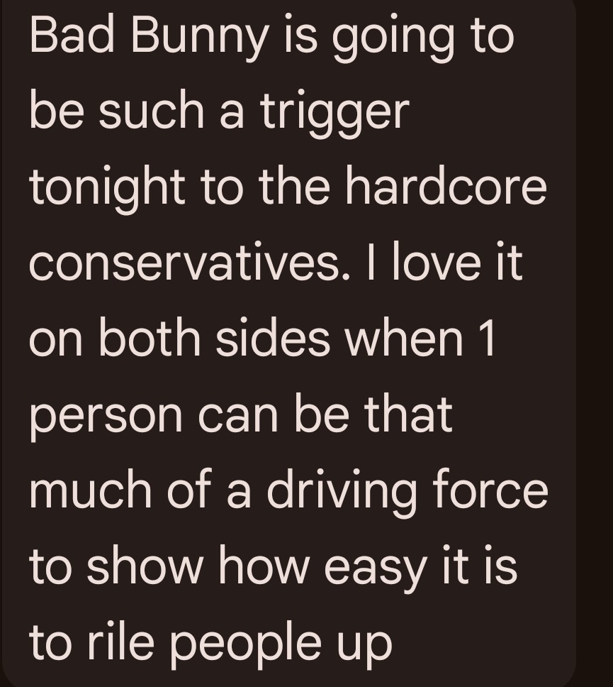My brother thinks that conservatives will be watching the Bad Bunny Super Bowl Halftime Show. 

Let's take a poll. 

Will you be watching tonight? 

Be honest.