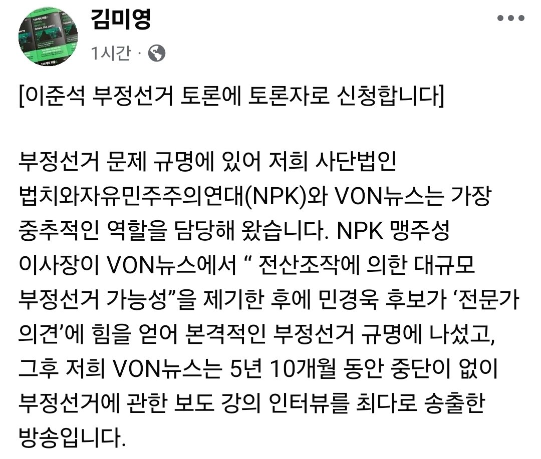 김미영 대표 : [이준석 부정선거 토론에 토론자로 신청합니다] 

부정선거 문제 규명에 있어 저희 사단법인 법치와자유민주주의연대(NPK)와 VON뉴스는 가장 중추적인 역할을 담당해 왔습니다. NPK 맹주성 이사장이 VON뉴스에서 “ 전산조작에 의한 대규모 부정선거 가능성”을 제기한 후에 민경욱 후보가