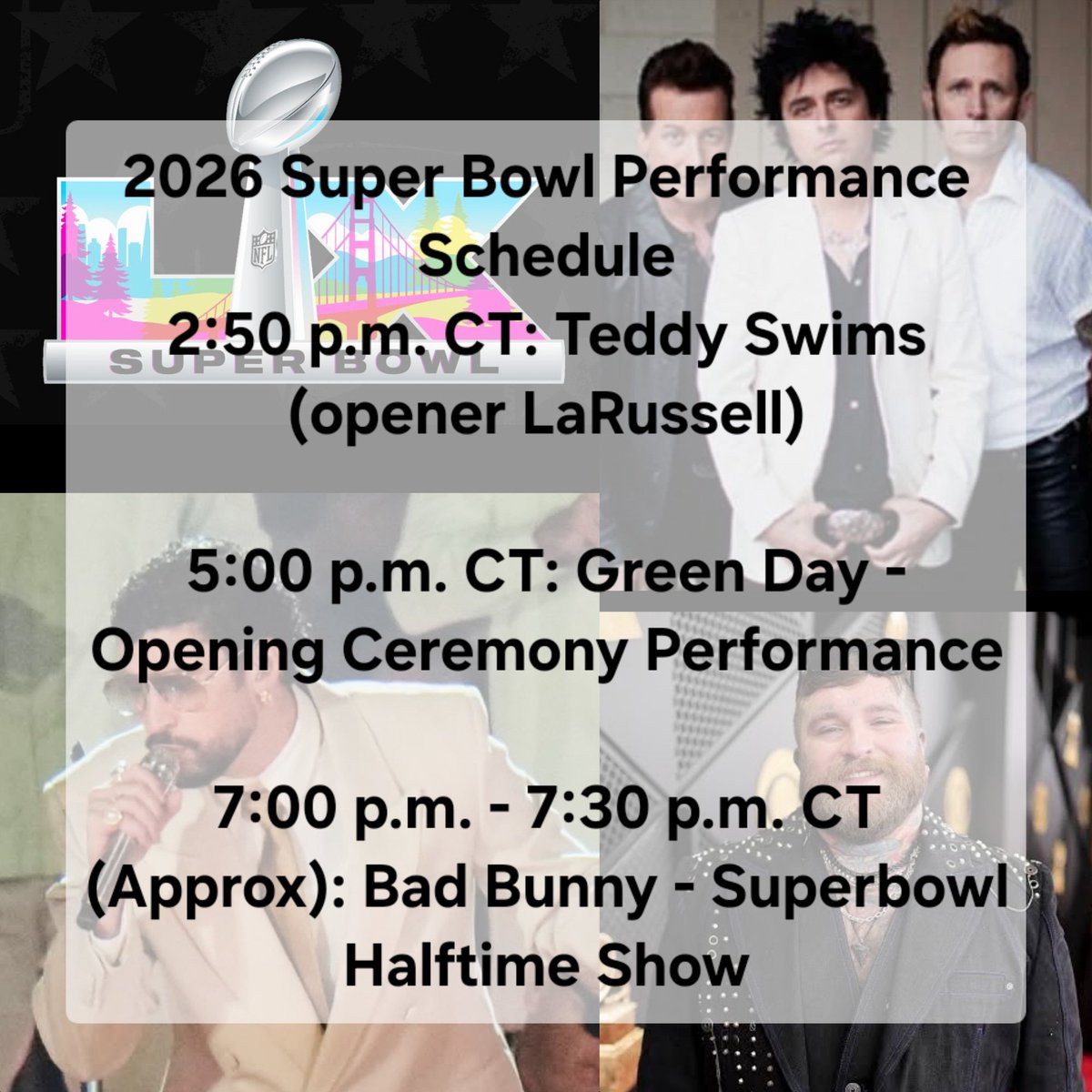 Watching <a href="/teddyswims/">Swimmy BoutDaCheck</a> perform. I hear him now! So excited for these performers today! 🎉🎶🏈

2:50 pm CT: Teddy Swims

5:00 pm CT: Green Day - Opening Ceremony Performance

7:00 pm - 7:30 p.m. CT (Approx): Bad Bunny - Superbowl Halftime Show

#SuperBowl2026 #SuperBowlLX