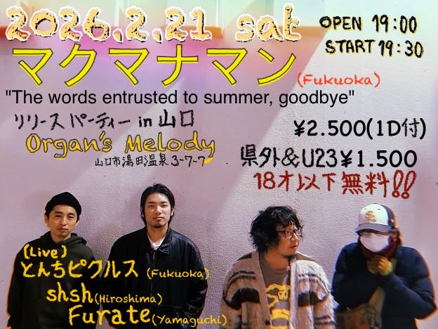 2026年2月21日(土)
マクマナマン
"The words entrusted to summer, goodbye"
RELEASE PARTY
@山口Organ's Melody
開場19:00
開演19:30
【出演】
マクマナマン(福岡)
shsh (広島)
とんちピクルス(福岡)
Furate(山口)
¥2500(1d込み)
U23・県外¥1000オフ
U18 入場無料
かなり良い夜になる予感‼️
何卒🙇‍♀️