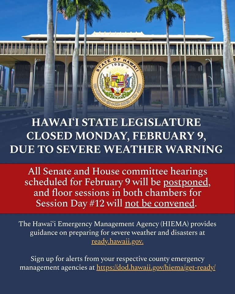 The Hawaiʻi Legislature will be closed on Mon, Feb 9, following Gov’s announcement regarding the closure of state offices due to potentially severe weather conditions. All committee hearings scheduled 2/9 will be postponed, and floor sessions will not be convened.