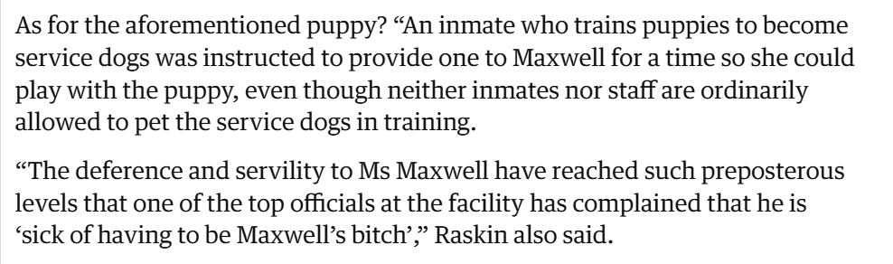 I feel like we don't talk enough about how Trump had teen sex trafficker Ghislaine Maxwell moved to a cushy minimum security facility where she has a puppy and is waited on hand and foot by prison officials, because truly, we are ruled by demons.