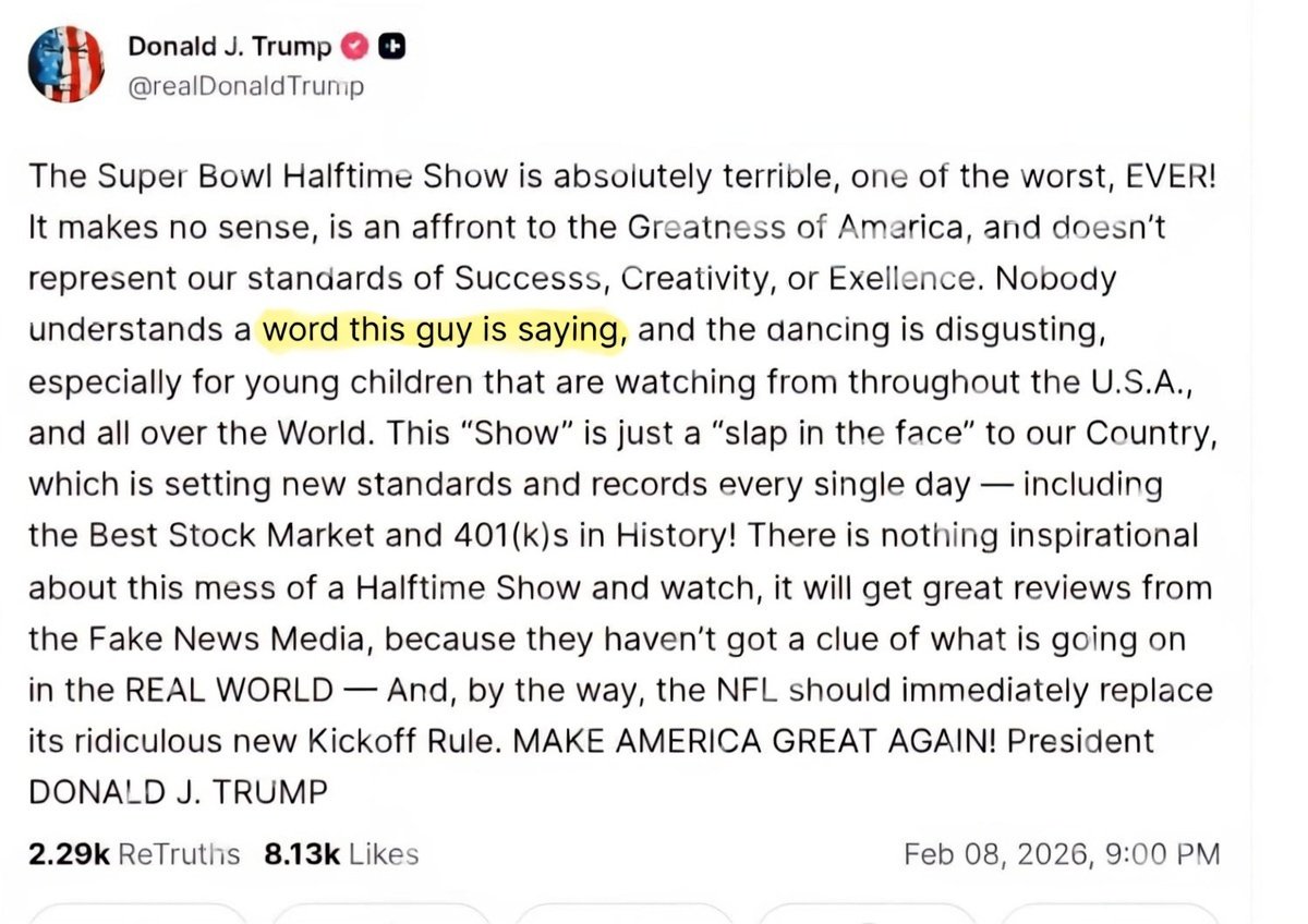 Trump: Nobody understands a word Bad Bunny is saying.

Also Trump: proceeds to write a 300-word post, a word salad that somehow ties a halftime show to the greatest stock market in history...

Dude, your own posts need subtitles...