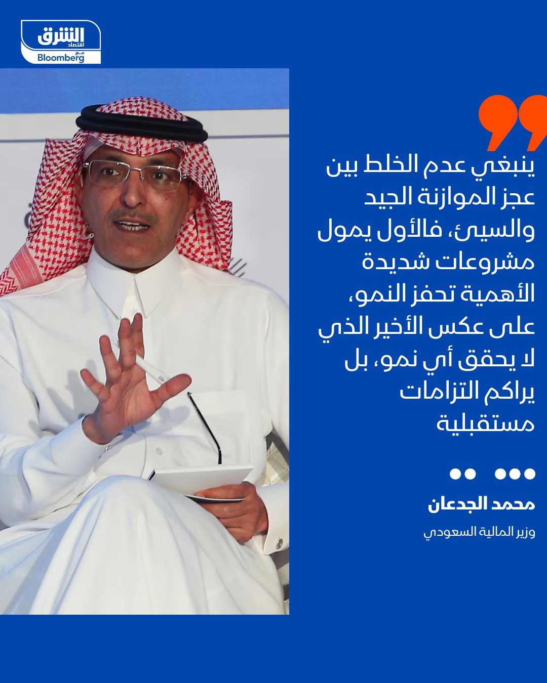 وزير المالية السعودي محمد الجدعان: ينبغي عدم الخلط بين عجز الموازنة الجيد والسيئ، والأخير لا يحقق أي نمو، بل يراكم التزامات مستقبلية. حتى لو كنت تقترض وتنفق، فإن الاقتراض والإنفاق سيؤديان إلى مزيد من الأعباء، لأنك ببساطة تخلق التزامات لا يمكن التراجع عنها، سواء كانت نفقات تشغيلية حكومية أو غيرها.. على العكس من ذلك، فإن العجز الجيد يتمثل في تمويل مشروعات شديدة الأهمية تحفز النمو مثل البنية التحتية واللوجستية والمطارات، والموانئ، وشبكات السكك الحديدية. حيث تشجع على زيادة استثمارات القطاع الخاص، كما تسهم في خفض تكلفة التمويل. التصريحات جاءت خلال منتدى صندوق الاستثمارات العامة والقطاع الخاص 2026 المنعقد في الرياض 