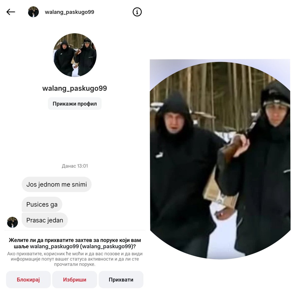 Dobio sam još jednu poruku preko socijalne mreže Instagram čiji korisnik ima profilnu sliku osobe koja drži pušku!

Korisnik upisan kao walang_paskugo99 mi je poslao poruku sledeće sadržine
"Jos jednom me snimi
Pusices ga
Prasac jedan"