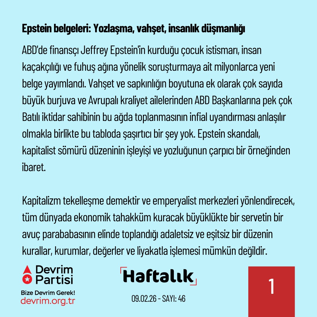 Devrim_Partisi's tweet photo. Bu Karanlığa Mahkum Değiliz

Geride bıraktığımız haftanın önemli gelişmelerini kısaca değerlendirdiğimiz "Haftalık" yeni sayısıyla yayında:

Epstein belgeleri: Yozlaşma, vahşet, insanlık düşmanlığı

ABD'de finansçı Jeffrey Epstein'in kurduğu çocuk istismarı, insan kaçakçılığı ve fuhuş ağına yönelik soruşturmaya ait milyonlarca yeni belge yayımlandı. Vahşet ve sapkınlığın boyutuna ek olarak çok sayıda büyük burjuva ve Avrupalı kraliyet ailelerinden ABD Başkanlarına pek çok Batılı iktidar sahibinin bu ağda toplanmasının infial uyandırması anlaşılır olmakla birlikte bu tabloda şaşırtıcı bir şey yok. Epstein skandalı, kapitalist sömürü düzeninin işleyişi ve yozluğunun çarpıcı bir örneğinden ibaret.

Kapitalizm tekelleşme demektir ve emperyalist merkezleri yönlendirecek, tüm dünyada ekonomik tahakküm kuracak büyüklükte bir servetin bir avuç parababasının elinde toplandığı adaletsiz ve eşitsiz bir düzenin kurallar, kurumlar, değerler ve liyakatla işlemesi mümkün değildir. İnsanlığın kaderini haksız biçimde elinde tutanlar bu gücü kullanmak zorundadır, gerek iç rekabetlerinde gerekse ekonomik ve siyasi emellerinde bu gücün getirdiği her tür imkanı değerlendirirler. Dolayısıyla sömürü düzeni “fırsat eşitliği” ya da “serbest rekabet” değil kirli çıkar ağlarını temsil eder. Bu çirkinliğin merkezinde duran ve bundan nemalanan sınıf olarak burjuvazi de yozdur, insanlık düşmanıdır, suçludur.

Kapitalist sistemin doğasının ürünü olan Epstein ve onun kurduğu ağın bir istisna ya da türünün tek örneği olduğu düşünülemez. Sermaye düzeni tam da bu tür ilişkilerle tahkim edilmektedir ve Epstein olgusu sistemin arızası değil, ayrılmaz parçasıdır. Kimi örnekleri Epstein soruşturmasında da ifşa olduğu üzere bu düzenden kurtuluşu bu dünyaya ait bir mesele olarak görmeyen, iktidar hedefini dışlayan ve düzen karşıtlığını gerçek hayata değmeyecek bir saf ütopyacılığa indirgeyen tüm unsurlar da bu çirkinliğin parçasıdır, tam da bu çirkinliği soldan kanıksatsın diye parlatılmıştır. Bu pisliğe mahkum değiliz ve kurtuluşun yolu da işçi sınıfına dayalı iktidar mücadelesinden, yani sosyalizmden geçmektedir.