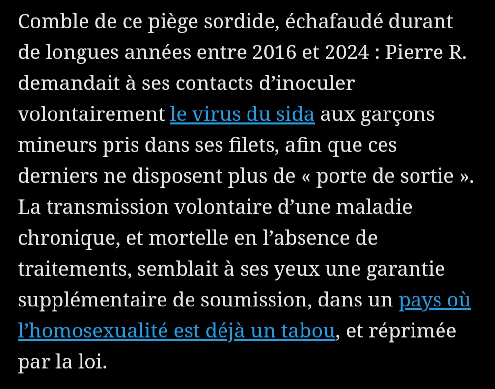 "R. demandait à ses contacts d’inoculer volontairement le virus du sida aux garçons mineurs pris dans ses filets, afin que ces derniers ne disposent plus de « porte de sortie »."

le réseau semble avoir visé une frange particulièrement vulnérable de la population: les « talibés »