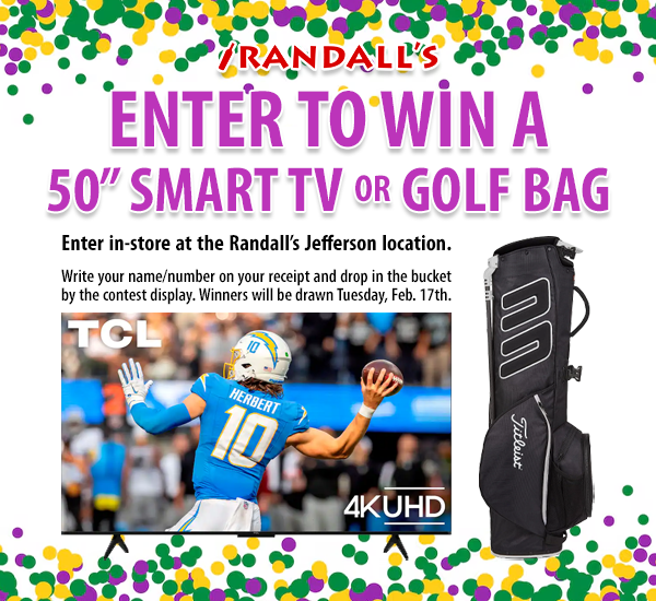 Enter to win a 50" Smart TV or Golf Bag in our Mardi Gras Raffle! 🏆

• Enter in-store at Randall's Jefferson location.
• Write your name/number on your receipt and drop in the bucket by the contest display.
• Two winners will be drawn Tuesday, February 17th.
• Must be 21+