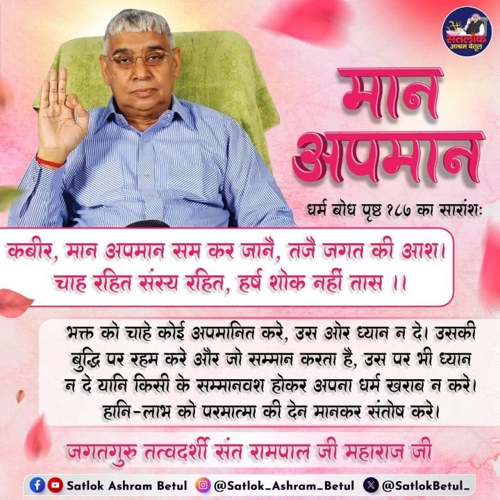 #GodMorningTuesday
भक्त को कोई अपमानित करे उस ओर ध्यान नहीं दे उसकी बुद्धि पर रहम करें और जो सम्मान करता है उस पर भी ध्यान न दें यानी किसी के सम्मानवश होकर अपना धर्म खराव न करें हानि लाभ को परमात्मा की देन मानकर संतोष करें संत रामपाल जी महाराज जी बताते हैं