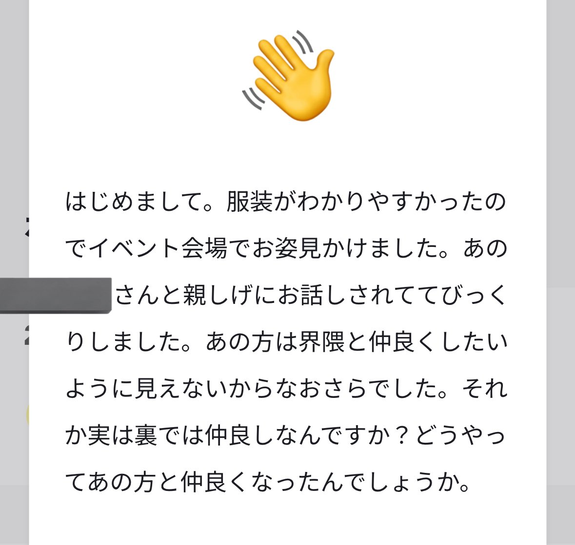 【明るくない話でｽﾏﾝ】
いただいたうぇぼ、個人の方のお名前が入っていたのでそこを伏せる形でここに全体向けという形で返信します。たまに類似した内容のものをいただくので、この機にまとめて表明します。

「どうしてあなたがあの人と相互なんですか」「相互でもないのになんで馴れ馴れしく