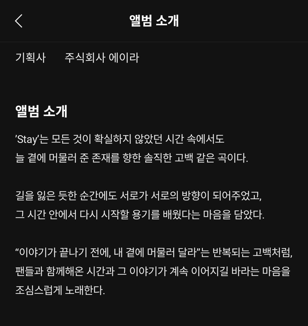 'Stay는 모든 것이 확실하지 않았던 시간속에서도 늘 곁에 머물러 준 존재를 향한 솔직한 고백 같은 곡이다.
길을 잃은 듯한 순간에도 서로가 서로의 방향이 되어주었고, 그 시간 안에서 다시 시작할 용기를 배웠다는 마음을 담았다.
"이야기가 끝나기 전에, 내 곁에 머물러 달라"는 반복되는