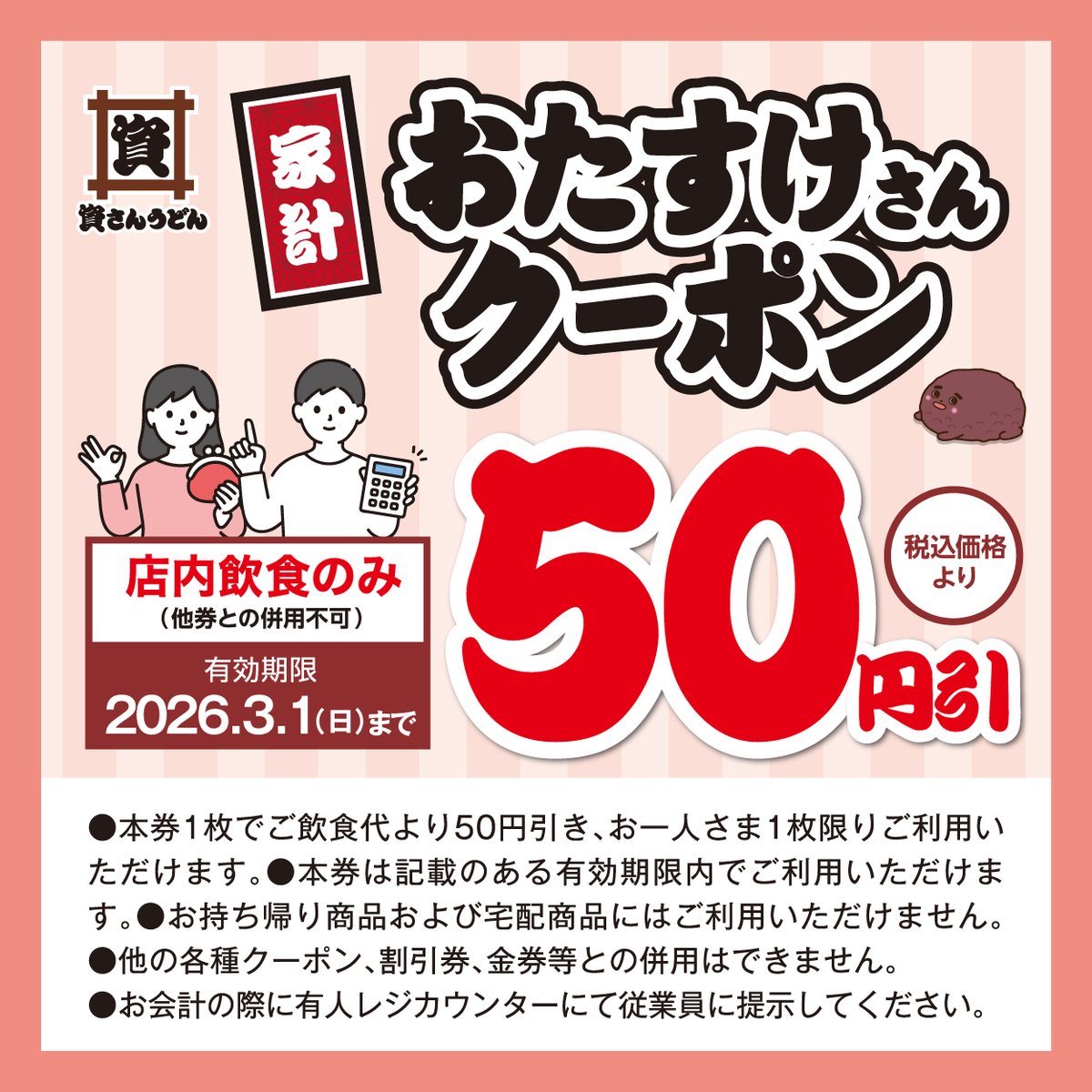 【#資さんうどん 史上初のXクーポン配布！】

寒い日が続きますが、皆さまに温まって頂きたい！という想いで、「家計おたすけさんクーポン」をX・Instagram限定で、配信します！

【内容】店内飲食50円引クーポン（税込価格より）

これまで、店頭・LINEでは配布していましたが、X・Instagramでは