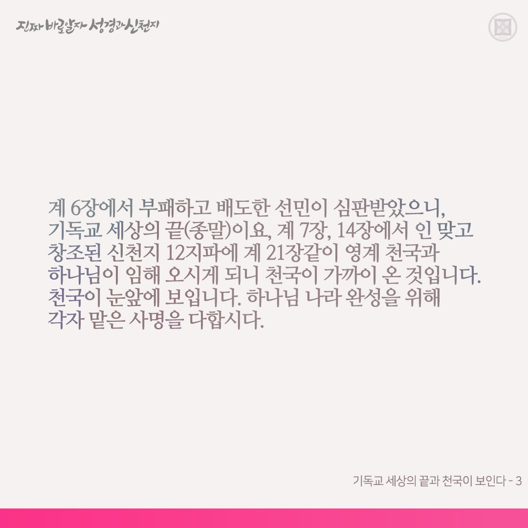 기독교 세상의 끝과 천국이 보인다

신약 계시록이 성취되는 오늘날, 계 6장과 18장같이 기독교 세상의 멸망이 보이고, 또 계 7장과 21장같이 천국이 임해 오는 것도 보입니다. 계시록을 본바 이 책을 가감하면 천국에 못 들어가고 저주(재앙)를 받는다고 기록되어 있습니다(계 22장). 제가 본 이 책