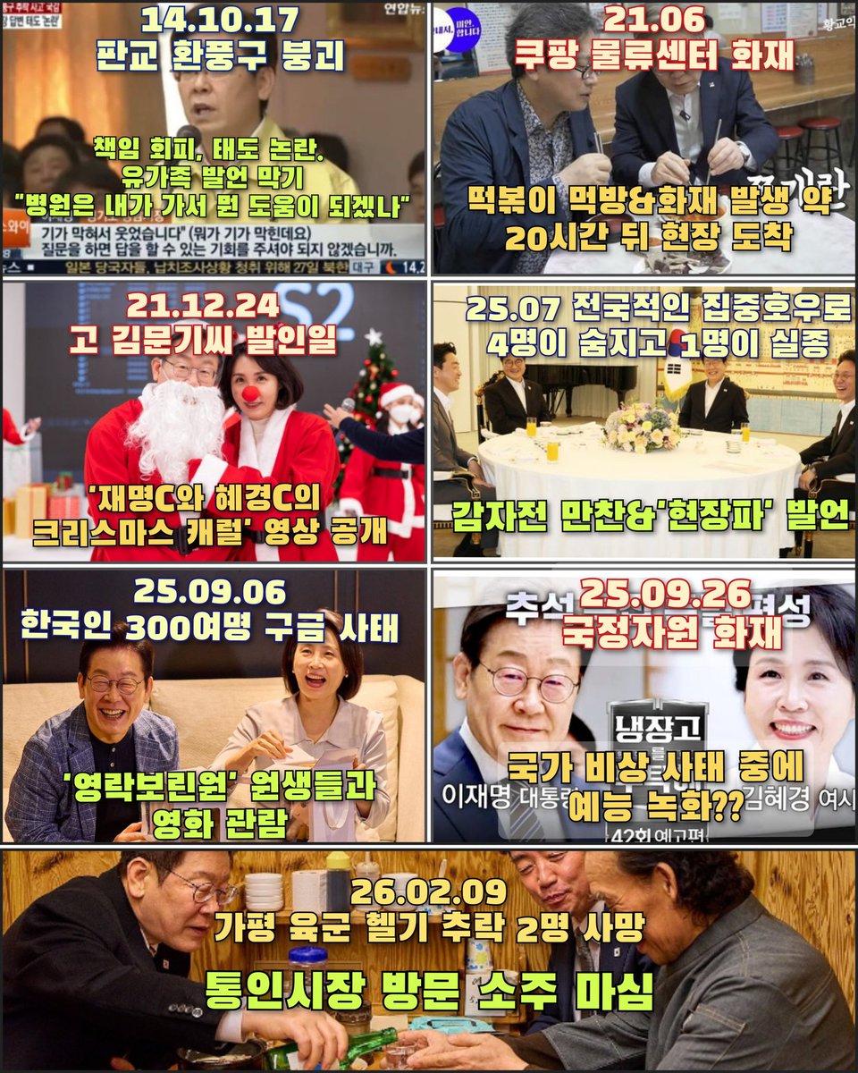 [님 그날 뭐하셨나요?]

1. 2014.10.17 판교 환풍구 붕괴
→ "병원은 내가 가서 뭘 도움이 되겠나"

2. 2021.06 쿠팡 물류센터 화재
→떡볶이 먹방 촬영 후 약 20시간 뒤에야 현장 도착

3. 2021.12.24 고 김문기 씨 발인일
→발인일에 크리스마스 캐럴 영상 공개

4. 2025.07 전국적 집중호우(사망 4,