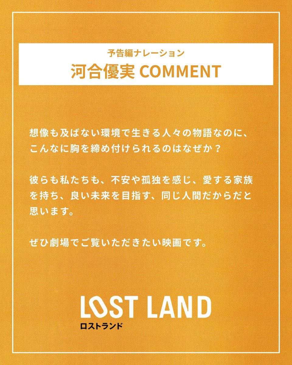 予告編のナレーションを担当してくれた俳優の河合優実さんから、応援コメントをいただきました。過酷な道のりを歩む子どもたちに寄り添うような、暖かい声を届けてくれました。

━━━━━━━━━━━━━━━━
第82回ベネチア国際映画祭
オリゾンティ部門 審査員特別賞
 映画『LOST