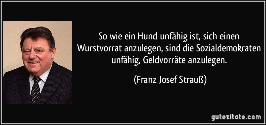 Mit den Worten von Franz Josef Strauß ist zur SPD alles gesagt:

„So wie ein Hund unfähig ist, sich einen Wurstvorrat anzulegen, sind die Sozialdemokraten unfähig, Geldvorräte anzulegen.“