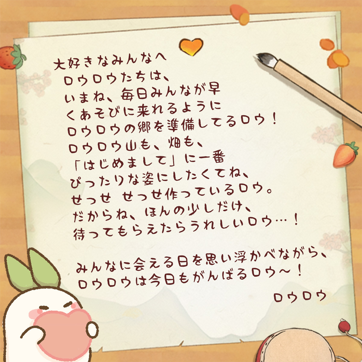 時間をかけて、やっと書き上がったロウ〜！
この手紙は、実はみんなへ宛てたものロウ。

ロウロウをやさしく、あたたかく応援してくれて、
待っていてくれることも、
支えてくれることも、
全部ロウロウの力になっているロウ💕

この手紙を読んで、みんなの今の気持ちを