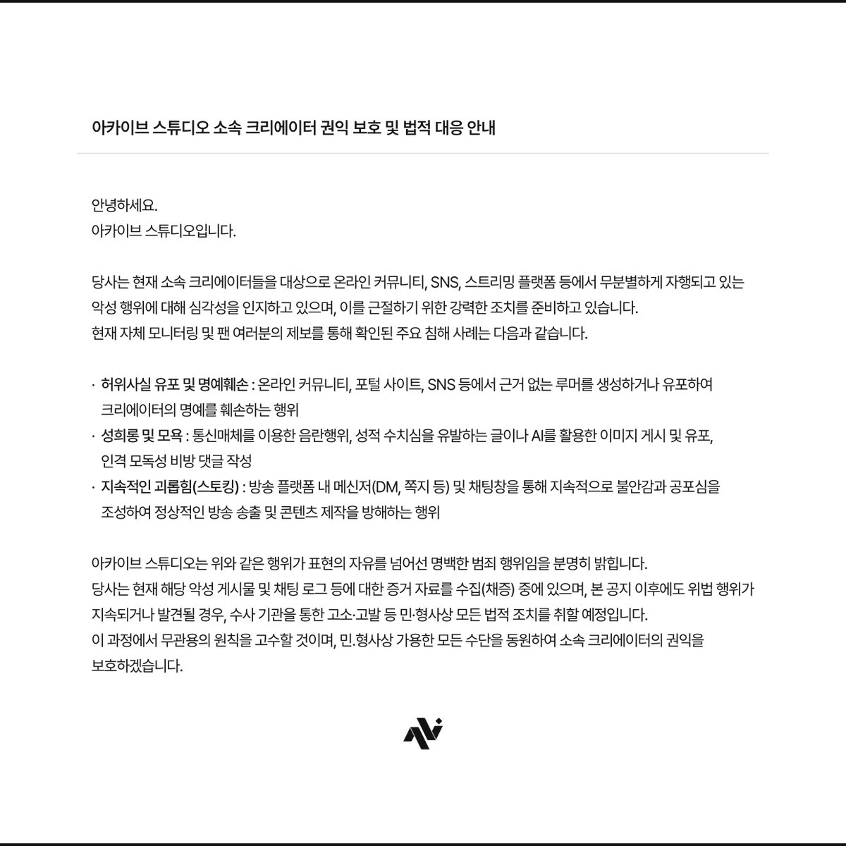 IVNIT_OFFICIAL's tweet photo. [공지] 아카이브 스튜디오 소속 크리에이터 권익 보호 및 법적 대응 안내

https://t.co/4ZCntJ6Btz

안녕하세요.
아카이브 스튜디오입니다.

당사는 현재 소속 크리에이터들을 대상으로 온라인 커뮤니티, SNS, 스트리밍 플랫폼 등에서 무분별하게 자행되고 있는 악성 행위에 대해 심각성을 인지하고 있으며, 이를 근절하기 위한 강력한 조치를 준비하고 있습니다.

현재 자체 모니터링 및 팬 여러분의 제보를 통해 확인된 주요 침해 사례는 다음과 같습니다.

· 허위사실 유포 및 명예훼손 : 온라인 커뮤니티, 포털 사이트, SNS 등에서 근거 없는 루머를 생성하거나 유포하여 크리에이터의 명예를 훼손하는 행위

· 성희롱 및 모욕 : 통신매체를 이용한 음란행위, 성적 수치심을 유발하는 글이나 AI를 활용한 이미지 게시 및 유포, 인격 모독성 비방 댓글 작성

· 지속적인 괴롭힘(스토킹) : 방송 플랫폼 내 메신저(DM, 쪽지 등) 및 채팅창을 통해 지속적으로 불안감과 공포심을 조성하여 정상적인 방송 송출 및 콘텐츠 제작을 방해하는 행위

아카이브 스튜디오는 위와 같은 행위가 표현의 자유를 넘어선 명백한 범죄 행위임을 분명히 밝힙니다.

당사는 현재 해당 악성 게시물 및 채팅 로그 등에 대한 증거 자료를 수집(채증) 중에 있으며, 본 공지 이후에도 위법 행위가 지속되거나 발견될 경우, 수사 기관을 통한 고소·고발 등 민·형사상 모든 법적 조치를 취할 예정입니다. 

이 과정에서 무관용의 원칙을 고수할 것이며, 민.형사상 가용한 모든 수단을 동원하여 소속 크리에이터의 권익을 보호하겠습니다.

감사합니다.
아카이브 스튜디오 드림.

· 제보 : https://t.co/4Cl9y74XM7