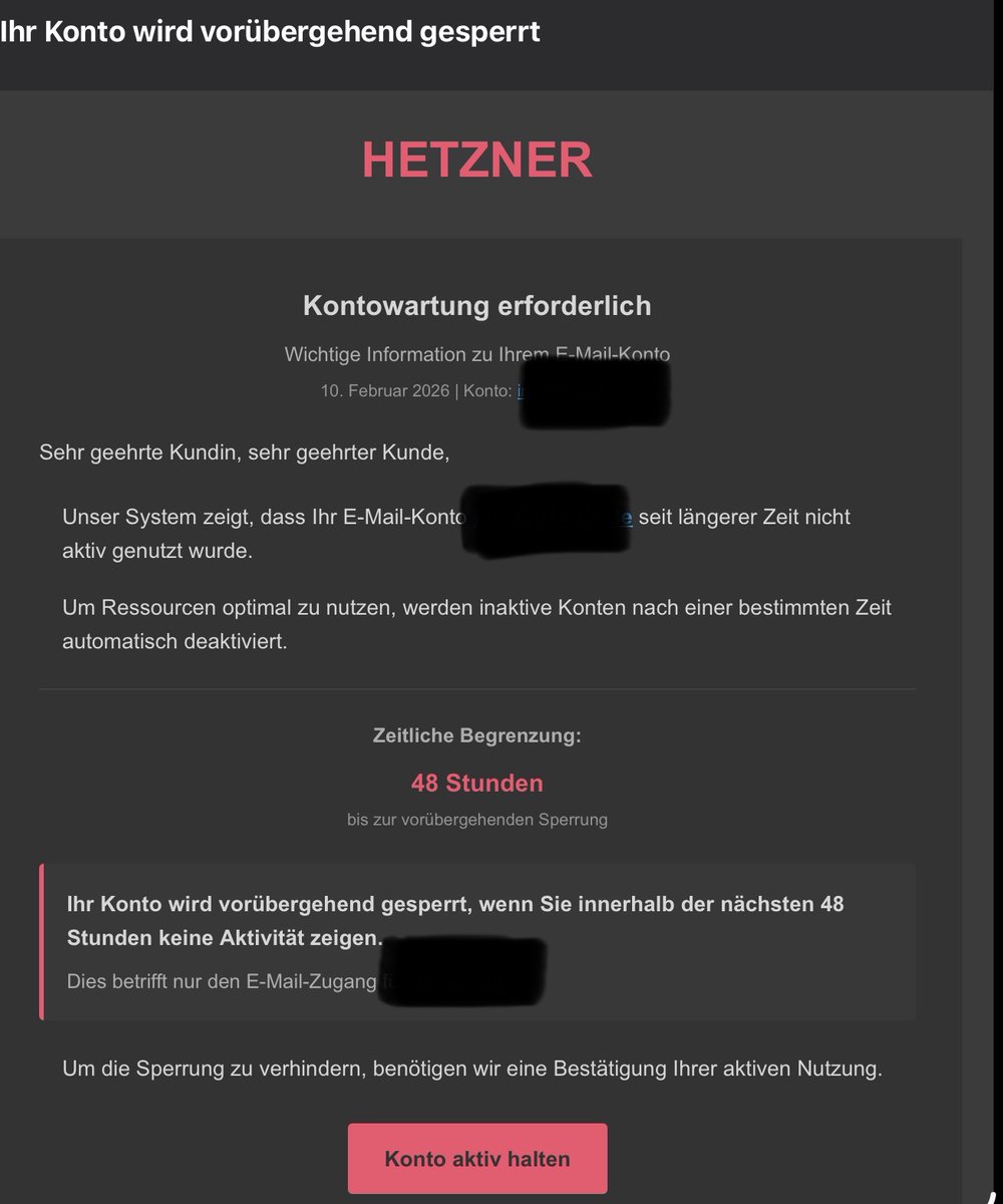 Gut gemachter Scam. Da ich nicht weiß, ob inaktive E-Mail Konten bei Hetzner tatsächlich irgendwann gesperrt werden und die genannte - kryptische - E-Mail Adresse ein existierendes Konto ist..

Der Link geht dann auf einen Webmailer der, wer hätte es gedacht,nichtvon Hetzner ist.