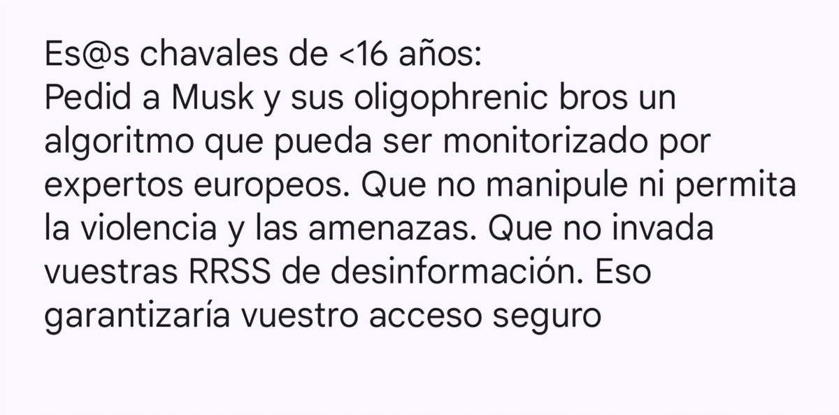 Es@s chavales de <16 años:
🙌🏼🙌🏼
Pedid a Musk y sus oligophrenic bros un algoritmo que pueda ser monitorizado por expertos europeos. Que no manipule ni permita la violencia y las amenazas. Que no invada vuestras RRSS de desinformación. Eso garantizaría vuestro acceso seguro