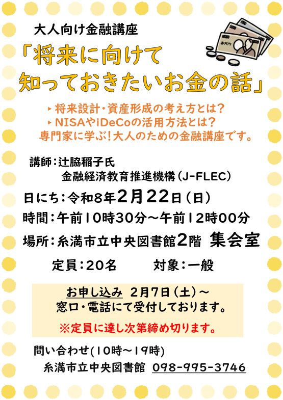 【大人のための金融講座】
「将来に向けて知っておきたいお金の話」
日時：2/22(日)　10：30〜12：00
場所：糸満市立中央図書館　2階 集会室
対象：一般　定員：20名
2/7（土）受付開始しています！
申込み・問合せ：糸満市立中央図書館　
窓口またはお電話にて（10時〜19時）☆
※休館日：月曜・祝日