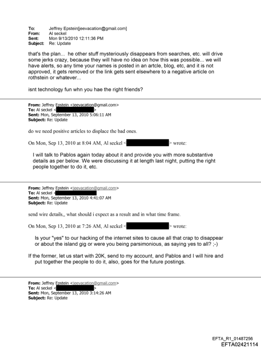 WilliamRamseyIn's tweet image. AL SECKEL TO EPSTEIN ABOUT HACKING "INTERNET SITES TO CAUSE ALL THAT CRAP TO DISAPPEAR..."

EFTA02421114--Mon 9/13/2010

"Is your "yes" to our hacking of the internet sites to cause all that crap to disappear or about the island gig or were you being parsimonious, as saying yes…