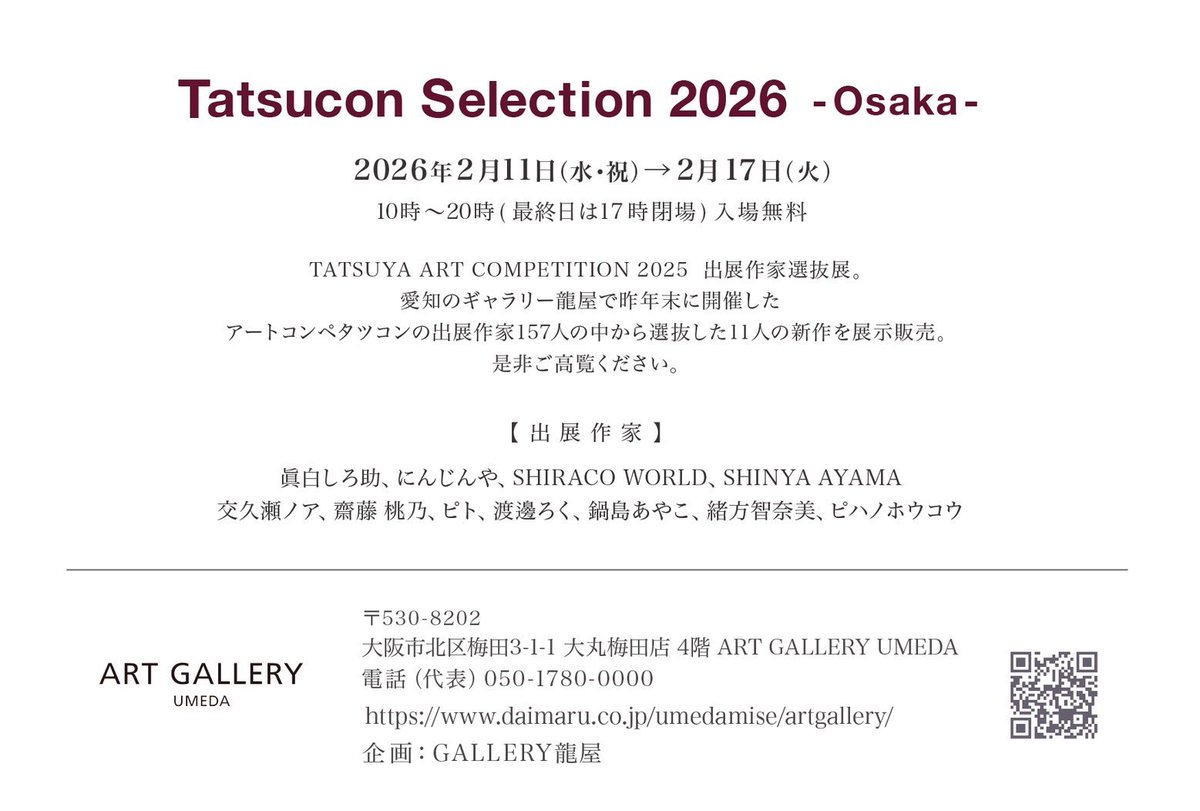 【展示】

Tatsucon Selection 2026 -Osaka-

会期：2/11(水)〜17(火)　
時間：10時〜20時(最終日17時迄)
場所：大丸梅田店  4階  ART GALLERY UMEDA＋イベントスペース

タツコン2025にてギャラリー龍屋賞を受賞した作家11名による選抜展
新作・旧作ともに多数展示します。

 #タツセレ2026大阪