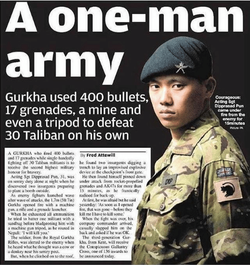 Like I vaguely knew about Gurkha soldiers. Then I read about this Sgt. Dipprasad Pun dude. He was alone, thought he was about to die, 12-30 Taliban swarmed his outpost. Over 15 minutes, he fired 400 rounds, threw 17 nades, detonated a mine, and when he ran out of ammo, beat the