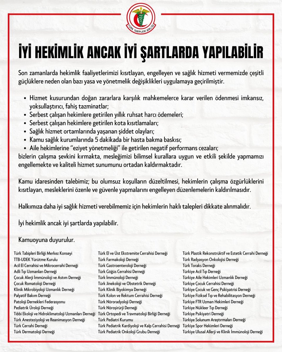 ankaratabipoda's tweet photo. 📢 İyi Hekimlik Ancak İyi Şartlarda Yapılabilir

Son zamanlarda hekimlik faaliyetlerimizi kısıtlayan, engelleyen ve sağlık hizmeti vermemizde çeşitli güçlüklere neden olan bazı yasa ve yönetmelik değişiklikleri uygulamaya geçirilmiştir.

📌 Hizmet kusurundan doğan zararlara karşılık mahkemelerce karar verilen ödenmesi imkansız, yoksullaştırıcı, fahiş tazminatlar;
📌 Serbest çalışan hekimlere getirilen yıllık ruhsat harcı ödemeleri;
📌 Serbest çalışan hekimlere getirilen kota kısıtlamaları;
📌 Sağlık hizmet ortamlarında yaşanan şiddet olayları;
📌 Kamu sağlık kurumlarında 5 dakikada bir hasta bakma baskısı;
📌 Aile hekimlerine “eziyet yönetmeliği” ile getirilen negatif performans cezaları;
bizlerin çalışma şevkini kırmakta, mesleğimizi bilimsel kurallara uygun ve etkili şekilde yapmamızı engellemekte ve kaliteli hizmet sunumunu ortadan kaldırmaktadır.

Kamu idaresinden talebimiz; bu olumsuz koşulların düzeltilmesi, hekimlerin çalışma özgürlüklerini kısıtlayan, mesleklerini özenle ve güvenle yapmalarını engelleyen düzenlemelerin kaldırılmasıdır.

Halkımıza daha iyi sağlık hizmeti verebilmemiz için hekimlerin haklı talepleri dikkate alınmalıdır.

Türk Tabipleri Birliği Merkez Konseyi
TTB-UDEK Yürütme Kurulu
Acil El Cerrahisi ve Mikrocerrahi Derneği
Adli Tıp Uzmanları Derneği
Çocuk Alerji İmmünoloji ve Astım Derneği
Çocuk Romatoloji Derneği
Klinik Mikrobiyoloji Uzmanlık Derneği
Palyatif Bakım Derneği
Patoloji Dernekleri Federasyonu
Pediatrik Üroloji Derneği
Tıbbi Ekoloji ve Hidroklimatoloji Uzmanları Derneği
Türk Anesteziyoloji ve Reanimasyon Derneği
Türk Cerrahi Derneği
Türk Dermatoloji Derneği
Türk El ve Üst Ekstremite Cerrahisi Derneği
Türk Farmakoloji Derneği
Türk Gastroenteroloji Derneği
Türk Göğüs Cerrahisi Derneği
Türk İmmünoloji Derneği
Türk Jinekoloji ve Obstetrik Derneği
Türk Klinik Biyokimya Derneği
Türk Kolon ve Rektum Cerrahisi Derneği
Türk Nöroradyoloji Derneği
Türk Nöroşirürji Derneği
Türk Ortopedi ve Travmatoloji Birliği Derneği
Türk Pediatri Kurumu
Türk Pediatrik Kardiyoloji ve Kalp Cerrahisi Derneği
Türk Pediatrik Onkoloji Grubu Derneği
Türk Plastik Rekonstrüktif ve Estetik Cerrahi Derneği
Türk Radyasyon Onkolojisi Derneği
Türk Toraks Derneği
Türkiye Acil Tıp Derneği
Türkiye Aile Hekimleri Uzmanlık Derneği
Türkiye Çocuk Cerrahisi Derneği
Türkiye Çocuk ve Genç Psikiyatrisi Derneği
Türkiye Fiziksel Tıp ve Rehabilitasyon Derneği
Türkiye FTR Uzman Hekimleri Derneği
Türkiye Nükleer Tıp Derneği
Türkiye Psikiyatri Derneği
Türkiye Solunum Araştırmaları Derneği
Türkiye Spor Hekimleri Derneği
Türkiye Ulusal Allerji ve Klinik İmmünoloji Derneği