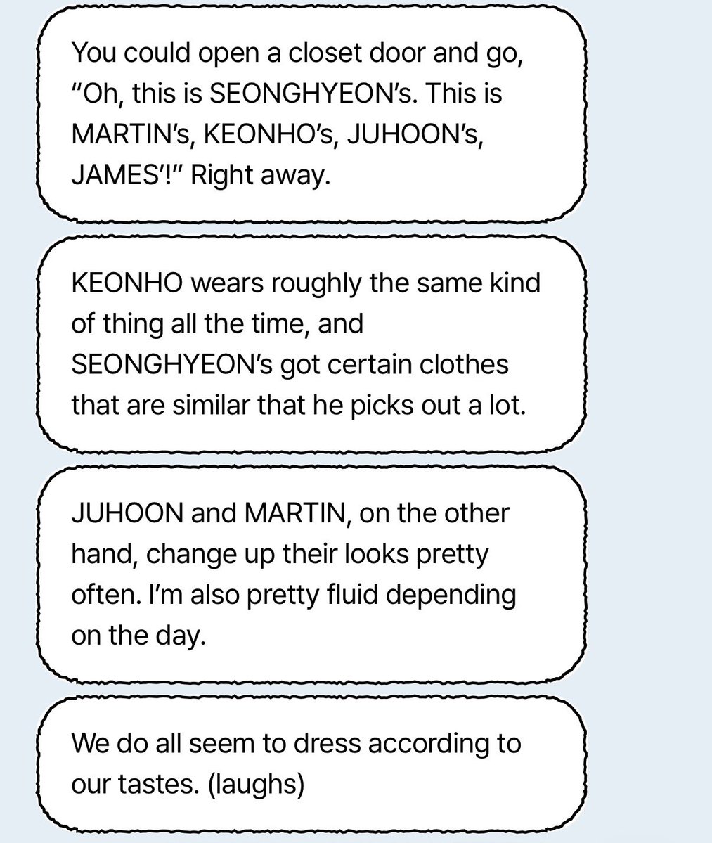 🐱 : ถ้าเปิดตู้เสื้อผ้ามา ก็จะดูออกเลยทันทีว่า
“อ๋อ อันนี้ของ #SEONGHYEON อันนี้ของ #MARTIN ของ #KEONHO ของ #JUHOON ของ #JAMES ! ” 

🐶จะใส่เสื้อผ้าแนวเดิม ๆ คล้าย ๆ กันตลอด ส่วน 🦊 ก็จะมีเสื้อผ้าบางแบบที่คล้ายกันกับที่เขาชอบหยิบมาใส่บ่อย ๆ

ในทางกลับกัน 🐢 กับ 🦔