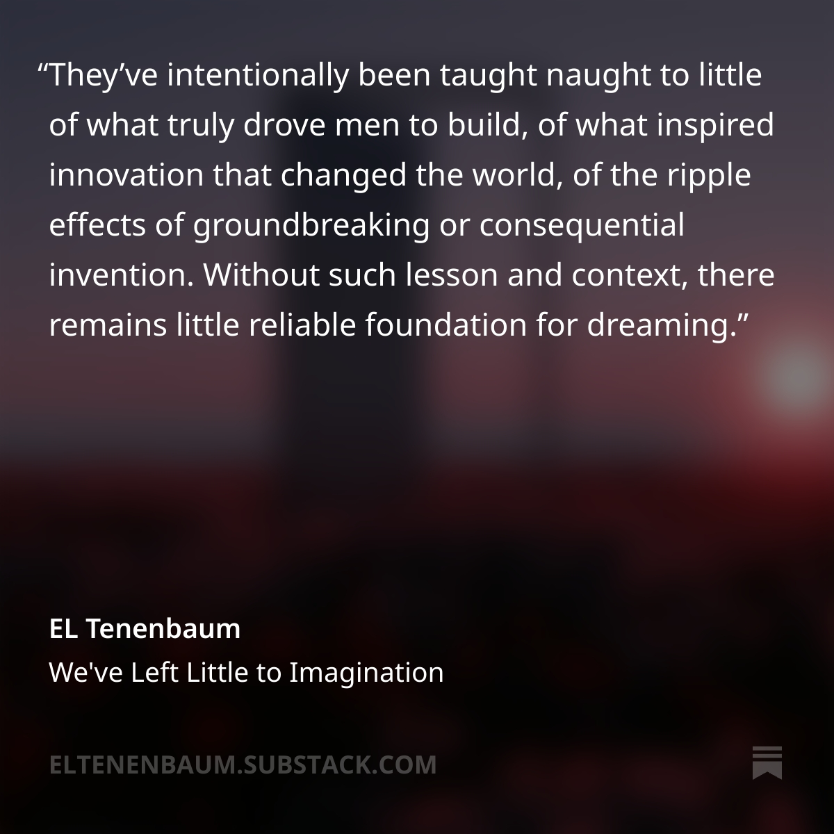 ELTenenbaum's tweet photo. Instead of an upbeat message of the future is yours if you build it!, the young are frightened into believing the world can disappear in any moment which lacks monumental change. Who wouldn’t retreat into the safely compacted world of the screen, into numbing, mindless scrolling? Who wouldn’t hide away in inanities or wholly performative emotions? Who could, and not eventually suffer for it?...

...Potential dreamers have been denied the greatest gift of mankind walking on two legs, whose natural line of sight is the horizon. How easy it is to look up from there, but only if you haven’t been beaten until your neck only curves down. Only if you haven’t given your brain over to a device, instead of given your mind over to devising.