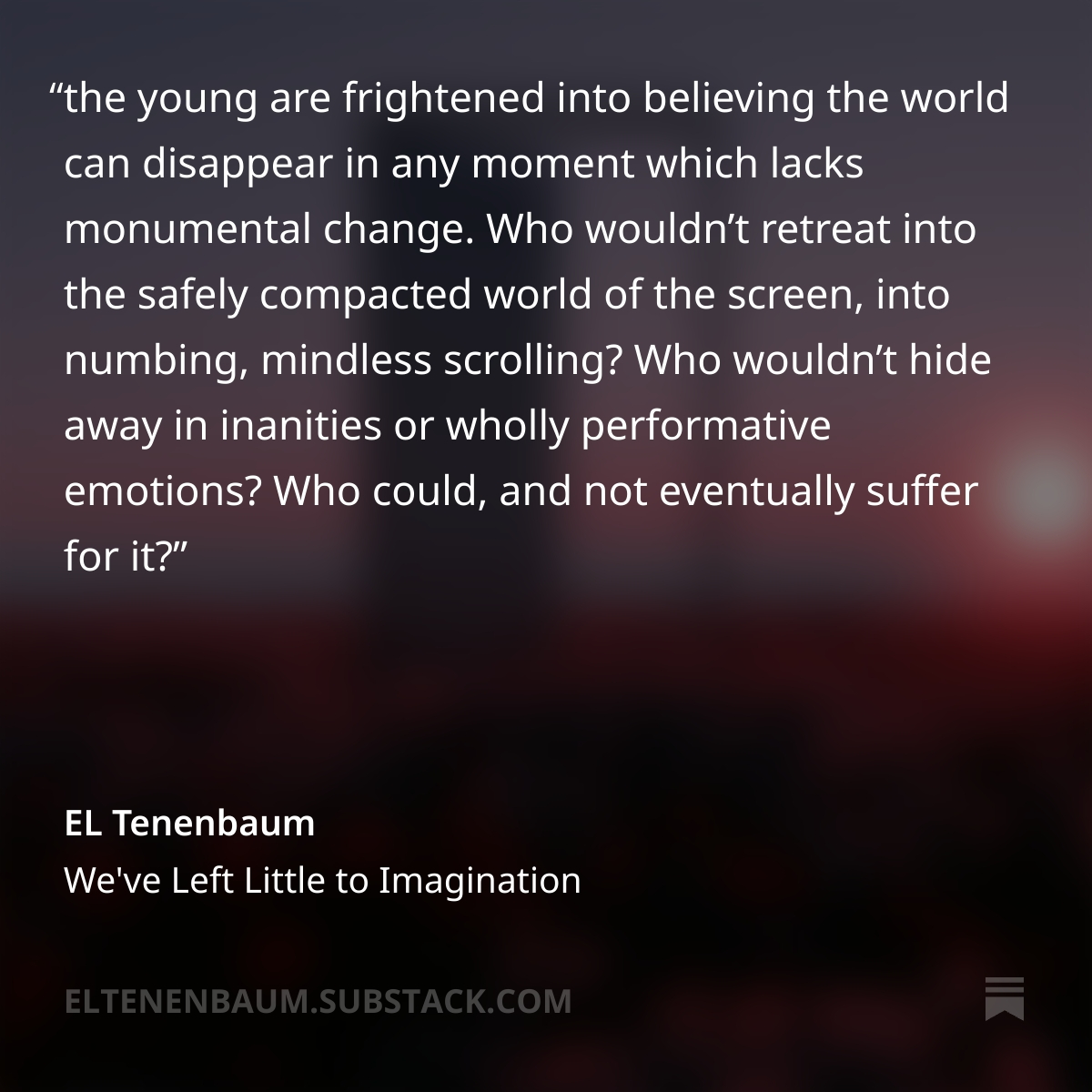 ELTenenbaum's tweet photo. Instead of an upbeat message of the future is yours if you build it!, the young are frightened into believing the world can disappear in any moment which lacks monumental change. Who wouldn’t retreat into the safely compacted world of the screen, into numbing, mindless scrolling? Who wouldn’t hide away in inanities or wholly performative emotions? Who could, and not eventually suffer for it?...

...Potential dreamers have been denied the greatest gift of mankind walking on two legs, whose natural line of sight is the horizon. How easy it is to look up from there, but only if you haven’t been beaten until your neck only curves down. Only if you haven’t given your brain over to a device, instead of given your mind over to devising.