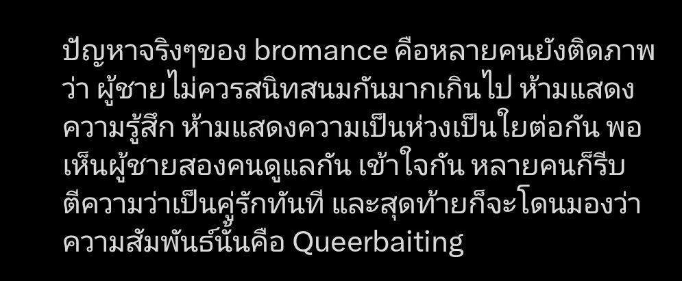 ชอบท่อนนี้อะ Bromance มีมาเป็นชาติ เจอเสมอในโชเน็นจั้มพ์ ไม่เคยมีปัญหาอะไรเลย จนกระทั่งสาววายกำเนิด เริ่มจับจิ้น ก็กลายเป็น bromance มีปัญหาขึ้นมา คำถามมันเป็นปัญหาที่ bromance itself หรือมุมมองของสาววายที่จิ้นกันไปเองใช้บรรทัดทางตัวเองว่านี่ไม่ใช่เพื่อนแล้วทำให้ genre นี้มีปัญหา