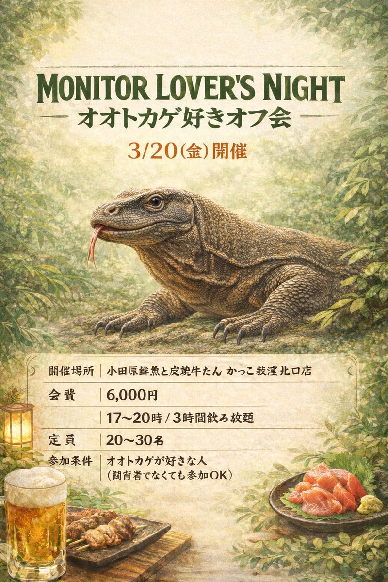 オオトカゲ好き、集まれ！

🦎Monitor Lover’s Night🦎
3/20(金) 17〜20時
3時間飲み放題
会費6,000円
定員20〜30名

場所：小田原鮮魚と炭焼牛たん かっこ荻窪北口店

飼育者じゃなくてもOK。
好きという気持ちが参加条件です。

ゲスト
爬虫類倶楽部　渡辺社長
爬虫類ブリーダー　じゅんすけさん