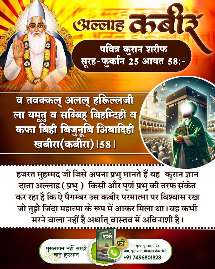 #अल्लाह_की_यथार्थ_जानकारी
पवित्र कुरान शरीफ
सुरह-फुर्कान 25 आयत 58:- व तवक्कल् अलल् हरिूल्लजी ला यमूतु व सब्बिह् बिहम्दिही व कफा बिही बिजुनूबि अिबादिही खबीरा(कबीरा)।58।
हजरत मुहम्मद जी जिसे अपना प्रभु मानते हैं वह कुरान ज्ञान दाता अल्लाह (प्रभु) किसी और पूर्ण ⤵️
#GodMorningMonday