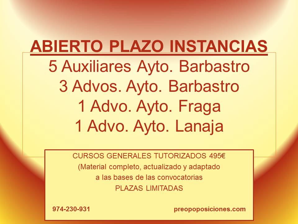 ¡¡QUEDAN POCOS DÍAS!!

Abierto plazo de instancias AYTO #BARBASTRO:
- 5 Auxiliares advos
- 3 Advos

AYTO #FRAGA:
- 1 Advo

AYTO #LANAJA:
- 1 Advo

CURSO GRAL TUTORIZADO: 495€
Preparación completa con TUTOR MATERIAL ADAPTADO A LA CONVOCATORIA

974-230-931
preopoposiciones.com