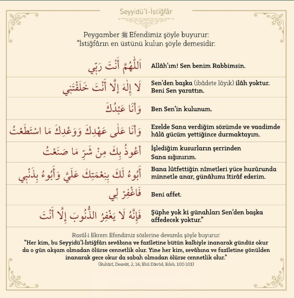 ▫️Resûlullah’ın “İstiğfarların efendisi (Seyyidü’l-İstiğfar)” dediği bu duayı her gün mutlaka oku.
▫️Gücün yetmezse haftada bir kez mutlaka oku; zira bu dua, tövbenin zirvesidir.