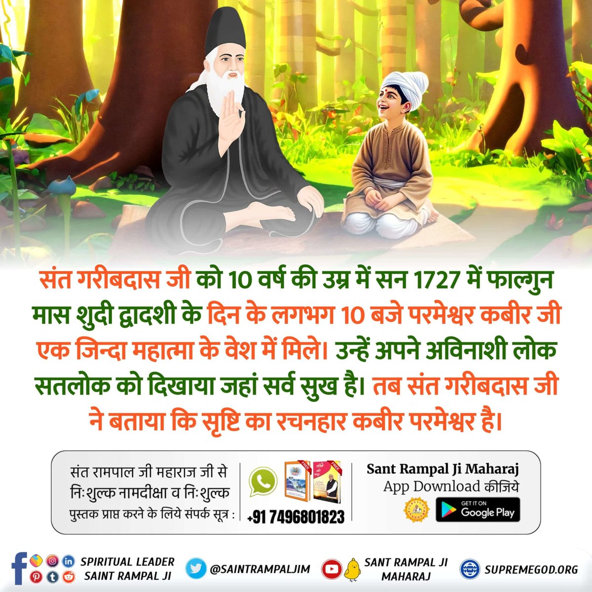 #संतगरीबदास_को_मिले_कबीरभगवान
संत गरीबदास जी को 10 वर्ष की उम्र में सन 1727 में फाल्गुन मास शुदी द्वादशी के दिन के लगभग 10 बजे परमेश्वर कबीर जी एक जिन्दा महात्मा के वेश में मिले। उन्हें अपने अविनाशी लोक सतलोक को दिखाया जहां सर्व सुख है। तब संत गरीबदास जी ने बताया कि सृष्टि का