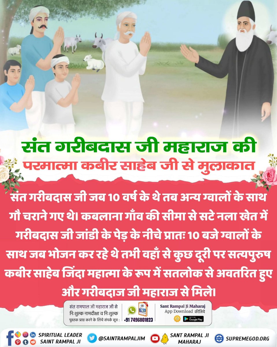 #संतगरीबदास_को_मिले_कबीरभगवान

5Days Left For Bodh Diwas
संत गरीबदास जी को 10 वर्ष की उम्र में सन 1727 में परमेश्वर कबीर जी एक जिन्दा महात्मा के वेश में मिले। उन्हें अपने अविनाशी लोक सतलोक को दिखाया जहां सर्व सुख है। तब गरीबदास जी ने बताया कि सृष्टि का रचनहार कबीर परमेश्वर है।