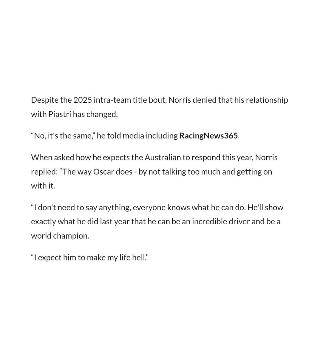 lando on how he expects oscar to respond this year:

“i don't need to say anything, everyone knows what he can do. he'll show exactly what he did last year: that he can be an incredible driver and be a world champion. i expect him to make my life hell.”