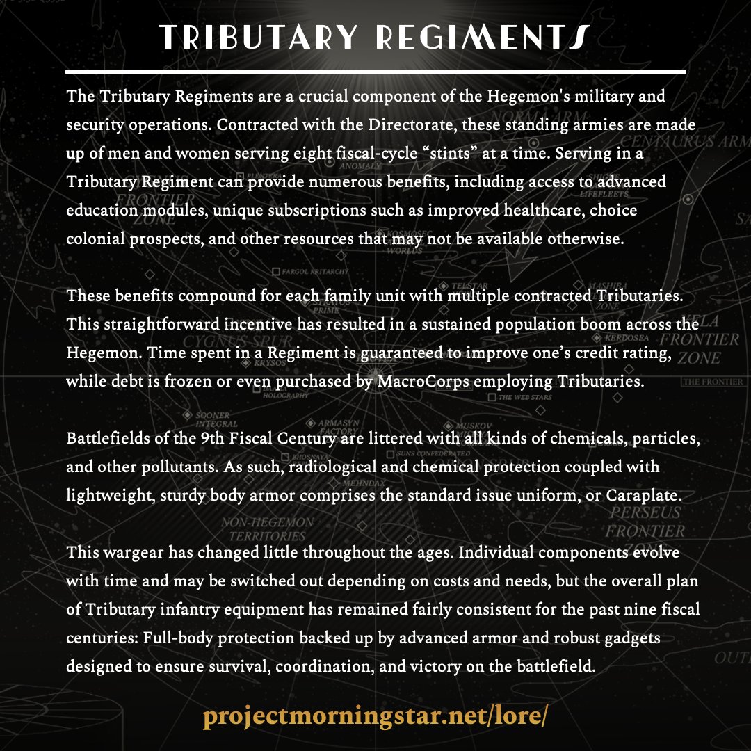 Tributary Regiments

Read more in the Ledger at projectmorningstar.net/lore/

The Tributary Regiments are a crucial component of the Hegemon's military and security operations. Contracted with the Directorate, these standing armies are made up of men and women serving eight